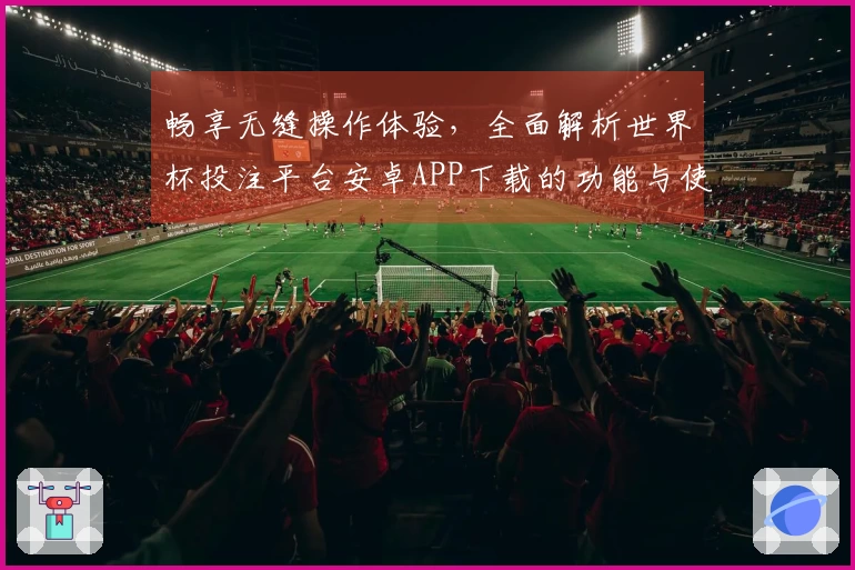 畅享无缝操作体验，全面解析世界杯投注平台安卓APP下载的功能与使用指南