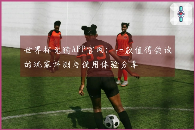 世界杯竞猜APP官网：一款值得尝试的玩家评测与使用体验分享