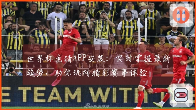 世界杯竞猜APP安装：实时掌握最新趋势，助你玩转精彩赛事体验
